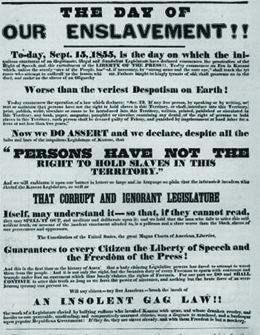 A poster reads “The Day of Our Enslavement!!—To-day, September 15, 1855, is the day on which the iniquitous enactment of the illegitimate, illegal and fraudulent Legislature has declared commences the prostration of the right of speech and the curtailment of the liberty of the press. To-day commences an era in Kansas which, unless the sturdy voice of the people, backed, if necessary, by ‘strong arms and the sure eye,’ shall teach the tyrants who attempt to enthrall us, the lesson which our fathers taught the kingly tyrants of old, shall prostrate us in the dust, and make us the slave of an oligarchy worse than the veriest despotism on earth. / To-day commences the operation of a law which declares: ‘SEC.12, If any free person, by speaking or by writing, assert or maintain that persons have not the right to hold slaves in this Territory, or shall introduce into this Territory, print, publish, write, circulate or cause to be introduced into this Territory, written, printed, published or circulated in this Territory any book, paper, magazine, pamphlet or circular, containing any denial of the right of persons to hold slaves in this Territory, such person shall be deemed guilty of felony and punished by imprisonment at hard labor for a term of not less than two years.’ / Now we do assert and declare, despite all the bolts and bars of the iniquitous Legislature of Kansas, ‘that persons have not the right to hold slaves in this Territory,’ and we will emblazon it upon our banner in letters so large and in language so plain that the infatuated invaders who elected the Kansas Legislature, as well as that corrupt and ignorant Legislature itself, may understand it, so that, if they cannot read they may spell it out, and meditate and deliberate upon it; and we hold that the man who fails to utter this self-evident truth, on account of the insolent enactment alluded to, is a poltroon and a slave—worse than the black slaves of our persecutors and oppressors. / The Constitution of the United States—the great Magna Carta of American liberties—guarantees to every citizen the liberty of speech and the freedom of the press. And this is the first time in the history of America that a body claiming legislative powers has dared to attempt to wrest them from the people. And it is not only the right, but bounden duty of every freeman to spurn with contempt and trample underfoot any enactment which thus basely violates the rights of freemen. For our part we do, and shall continue to, utter this truth so long as we have the power of utterance, and nothing but the brute force of an overbearing tyranny can prevent us. / Will any citizen—any free American—brook the insult of an insolent gag law, the work of a legislature enacted by bullying ruffians who invaded Kansas with arms, and whose drunken revelry and insults to our peaceable, unoffending and comparatively unarmed citizens were a disgrace to manhood, and a burlesque upon popular Republican government? If they do, they are slaves already, and with them freedom is but a mockery.”