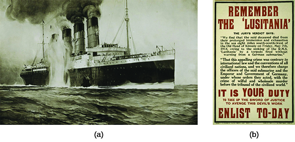 Drawing (a) depicts the destruction of the Lusitania. A British recruiting poster (b) reads “REMEMBER THE LUSITANIA. THE JURY’S VERDICT SAYS: ‘We find that the said deceased died from their prolonged immersion and exhaustion in the sea eight miles south-southwest of the Old Head of Kinsale on Friday, May 7th, 1915, owing to the sinking of the R.M.S. ‘Lusitania’ by a torpedo fired without warning from a German submarine. That this appalling crime was contrary to international law and the conventions of all civilized nations, and we therefore charge the officers of the said submarine and the Emperor and Government of Germany, under whose orders they acted, with the crime of wilful and wholesale murder before the tribunal of the civilized world.’ IT IS YOUR DUTY TO TAKE UP THE SWORD OF JUSTICE TO AVENGE THIS DEVIL'S WORK. ENLIST TO-DAY.”